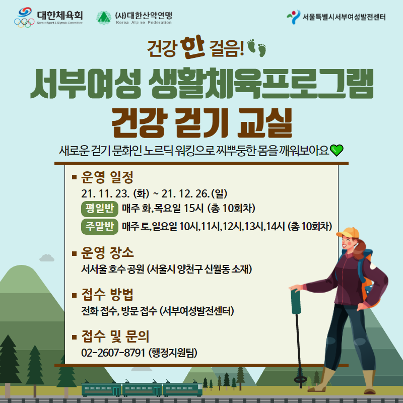 
	건강한걸음!
	서부여성 생활체육프로그램 건강 걷기 교실
	새로운 걷기 문화인 노르딕 워킹으로 찌뿌둥한 몸을 깨워보아요

	- 대상: 여성 누구나
		- 장소: 서서울공원(예정)
		- 접수방법: 유선 또는 방문접수
		- 신청정원: 타임 당 선착순 10명
		= 평일반: 2021년 11월 23일(화) 시작
		= 주말반: 2021년 11월 27일(토) 시작
		세부일정: 타임 당 한시간 수업진행
		= 평일반: 화,목(15시) 11월23일, 25일, 30일, 12월 2일, 7일, 9일, 14일, 16일, 21일, 23일 (총 10회차)<br />
		= 주말반: 토,일(10시,11시,12시,13시,14시) 11월27일, 28일, 12월4일, 5일, 11일, 12일, 18일, 19일, 25일, 26일 (총 10회차)<br />
		- 준비물: 마스크착용, 편한 신발과 복장, 모자, 마실 물, 손수건 등

		접수방법 전화접수, 방문접수 (서부여성발전센터)
		접수 및 문의 02 2607 8791 (행정지원팀)

	